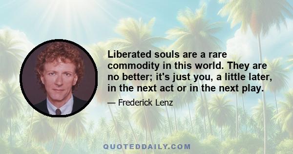 Liberated souls are a rare commodity in this world. They are no better; it's just you, a little later, in the next act or in the next play.