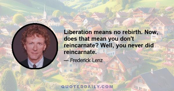 Liberation means no rebirth. Now, does that mean you don't reincarnate? Well, you never did reincarnate.