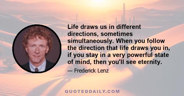 Life draws us in different directions, sometimes simultaneously. When you follow the direction that life draws you in, if you stay in a very powerful state of mind, then you'll see eternity.