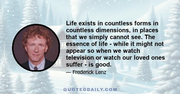 Life exists in countless forms in countless dimensions, in places that we simply cannot see. The essence of life - while it might not appear so when we watch television or watch our loved ones suffer - is good.