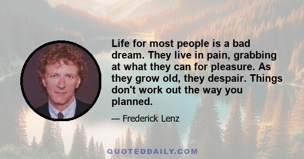 Life for most people is a bad dream. They live in pain, grabbing at what they can for pleasure. As they grow old, they despair. Things don't work out the way you planned.