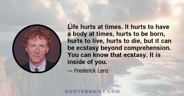 Life hurts at times. It hurts to have a body at times, hurts to be born, hurts to live, hurts to die, but it can be ecstasy beyond comprehension. You can know that ecstasy. It is inside of you.