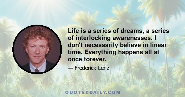 Life is a series of dreams, a series of interlocking awarenesses. I don't necessarily believe in linear time. Everything happens all at once forever.