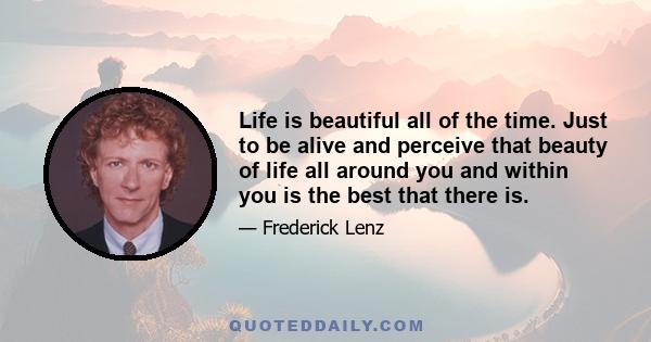 Life is beautiful all of the time. Just to be alive and perceive that beauty of life all around you and within you is the best that there is.