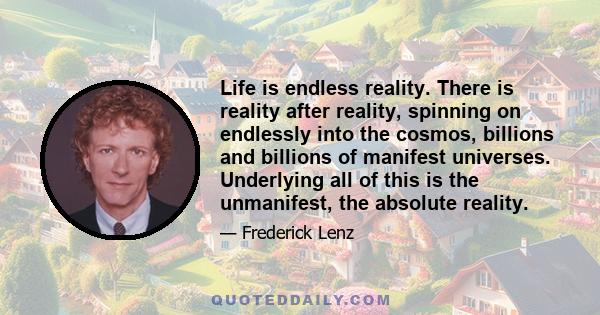 Life is endless reality. There is reality after reality, spinning on endlessly into the cosmos, billions and billions of manifest universes. Underlying all of this is the unmanifest, the absolute reality.