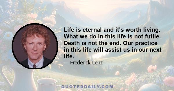 Life is eternal and it's worth living. What we do in this life is not futile. Death is not the end. Our practice in this life will assist us in our next life.