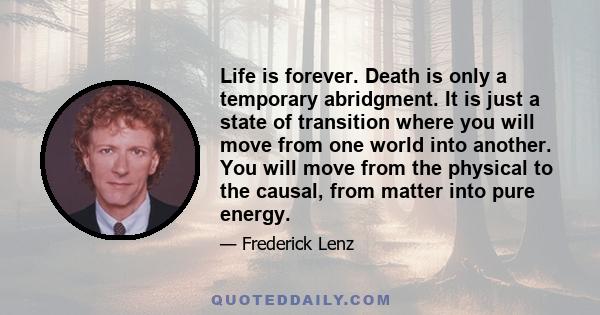 Life is forever. Death is only a temporary abridgment. It is just a state of transition where you will move from one world into another. You will move from the physical to the causal, from matter into pure energy.