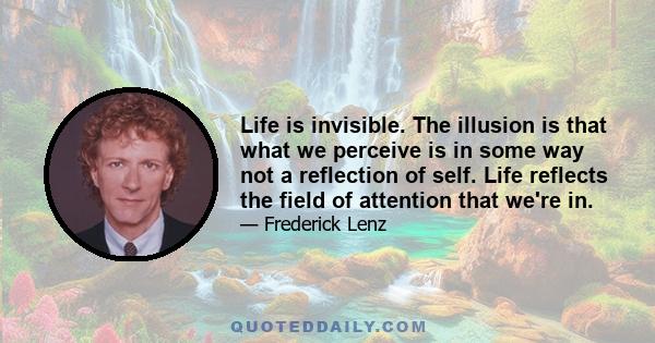 Life is invisible. The illusion is that what we perceive is in some way not a reflection of self. Life reflects the field of attention that we're in.