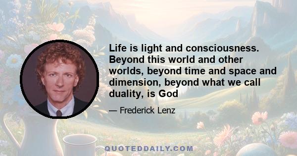 Life is light and consciousness. Beyond this world and other worlds, beyond time and space and dimension, beyond what we call duality, is God