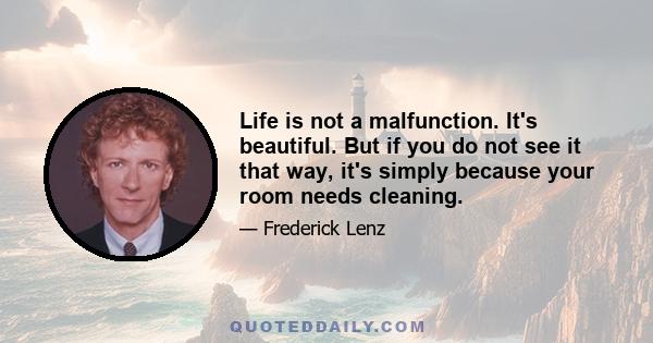 Life is not a malfunction. It's beautiful. But if you do not see it that way, it's simply because your room needs cleaning.