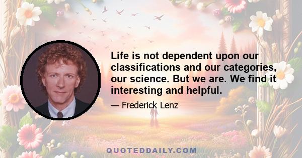 Life is not dependent upon our classifications and our categories, our science. But we are. We find it interesting and helpful.