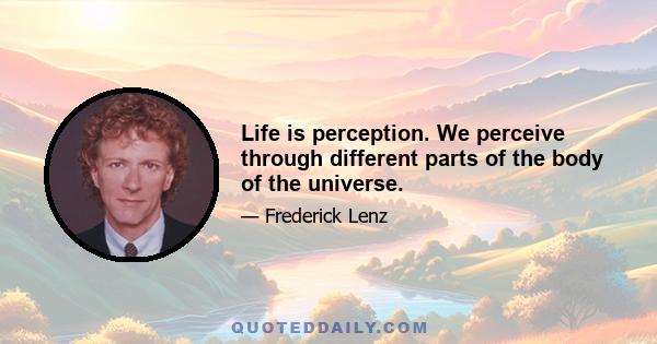 Life is perception. We perceive through different parts of the body of the universe.