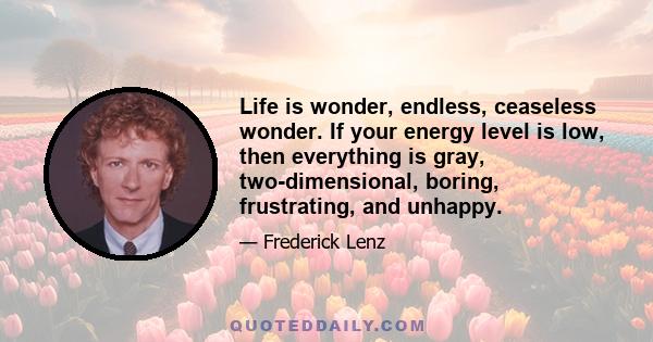 Life is wonder, endless, ceaseless wonder. If your energy level is low, then everything is gray, two-dimensional, boring, frustrating, and unhappy.