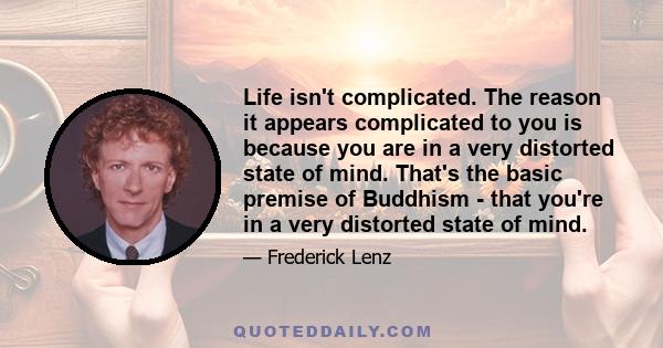 Life isn't complicated. The reason it appears complicated to you is because you are in a very distorted state of mind. That's the basic premise of Buddhism - that you're in a very distorted state of mind.