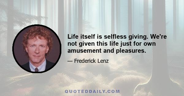 Life itself is selfless giving. We're not given this life just for own amusement and pleasures.