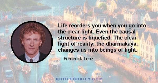 Life reorders you when you go into the clear light. Even the causal structure is liquefied. The clear light of reality, the dharmakaya, changes us into beings of light.