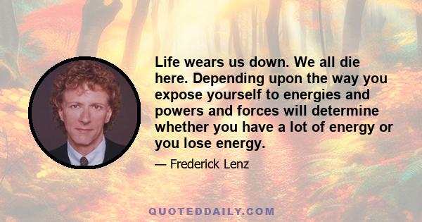 Life wears us down. We all die here. Depending upon the way you expose yourself to energies and powers and forces will determine whether you have a lot of energy or you lose energy.