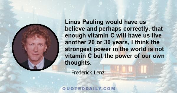 Linus Pauling would have us believe and perhaps correctly, that enough vitamin C will have us live another 20 or 30 years, I think the strongest power in the world is not vitamin C but the power of our own thoughts.