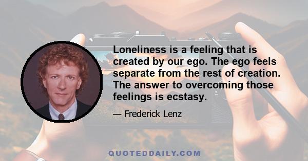 Loneliness is a feeling that is created by our ego. The ego feels separate from the rest of creation. The answer to overcoming those feelings is ecstasy.