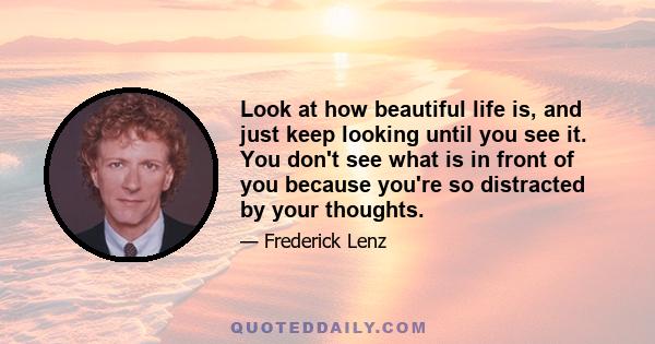 Look at how beautiful life is, and just keep looking until you see it. You don't see what is in front of you because you're so distracted by your thoughts.