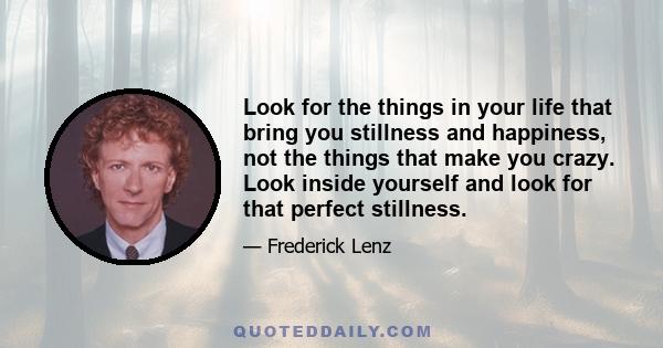 Look for the things in your life that bring you stillness and happiness, not the things that make you crazy. Look inside yourself and look for that perfect stillness.