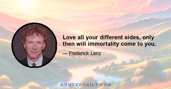 Love all your different sides, only then will immortality come to you.