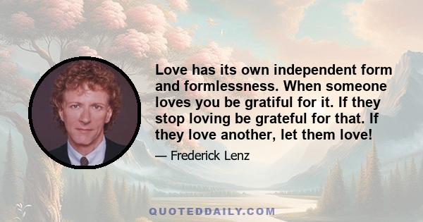 Love has its own independent form and formlessness. When someone loves you be gratiful for it. If they stop loving be grateful for that. If they love another, let them love!