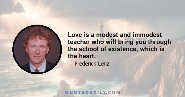 Love is a modest and immodest teacher who will bring you through the school of existence, which is the heart.