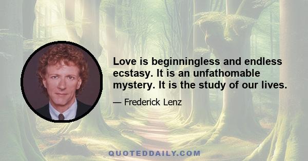 Love is beginningless and endless ecstasy. It is an unfathomable mystery. It is the study of our lives.