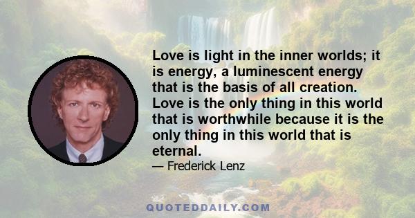 Love is light in the inner worlds; it is energy, a luminescent energy that is the basis of all creation. Love is the only thing in this world that is worthwhile because it is the only thing in this world that is eternal.