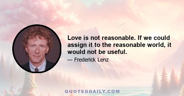 Love is not reasonable. If we could assign it to the reasonable world, it would not be useful.