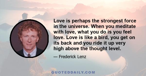 Love is perhaps the strongest force in the universe. When you meditate with love, what you do is you feel love. Love is like a bird, you get on its back and you ride it up very high above the thought level.