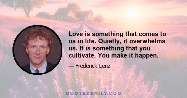 Love is something that comes to us in life. Quietly, it overwhelms us. It is something that you cultivate. You make it happen.