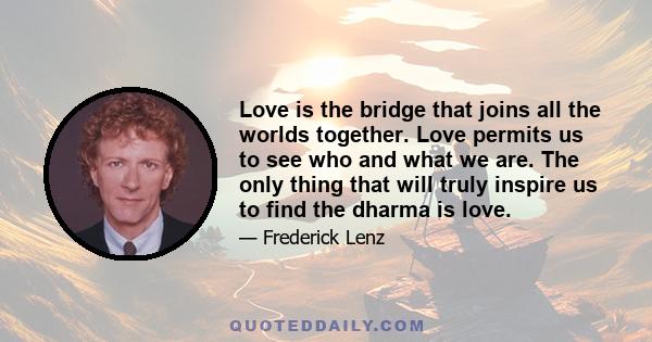 Love is the bridge that joins all the worlds together. Love permits us to see who and what we are. The only thing that will truly inspire us to find the dharma is love.