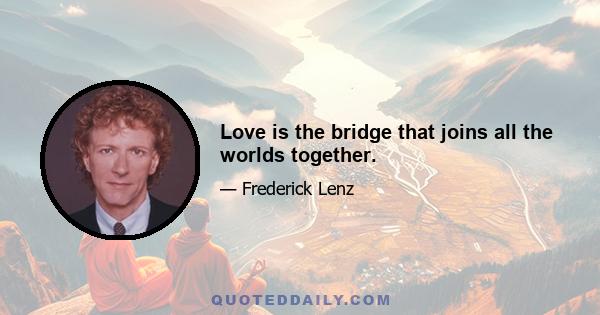 Love is the bridge that joins all the worlds together.