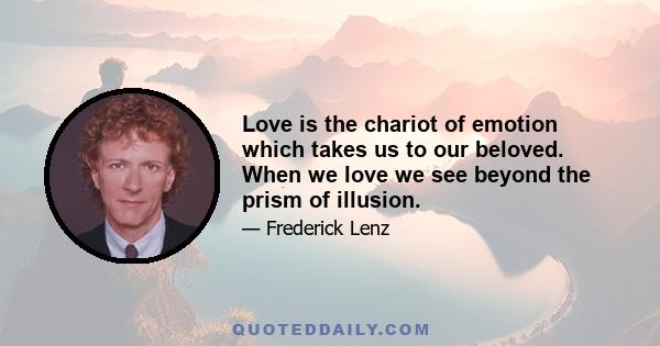 Love is the chariot of emotion which takes us to our beloved. When we love we see beyond the prism of illusion.