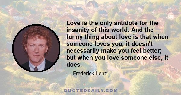 Love is the only antidote for the insanity of this world. And the funny thing about love is that when someone loves you, it doesn't necessarily make you feel better; but when you love someone else, it does.