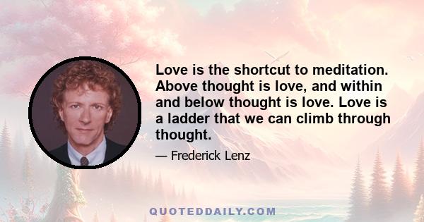 Love is the shortcut to meditation. Above thought is love, and within and below thought is love. Love is a ladder that we can climb through thought.