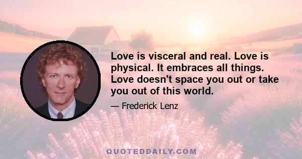 Love is visceral and real. Love is physical. It embraces all things. Love doesn't space you out or take you out of this world.