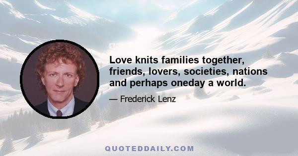 Love knits families together, friends, lovers, societies, nations and perhaps oneday a world.