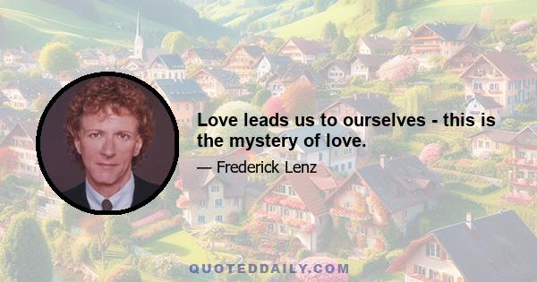 Love leads us to ourselves - this is the mystery of love.