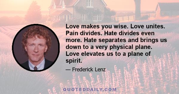 Love makes you wise. Love unites. Pain divides. Hate divides even more. Hate separates and brings us down to a very physical plane. Love elevates us to a plane of spirit.