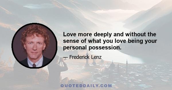 Love more deeply and without the sense of what you love being your personal possession.