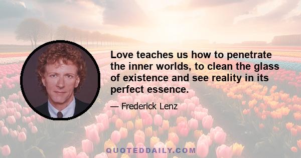 Love teaches us how to penetrate the inner worlds, to clean the glass of existence and see reality in its perfect essence.