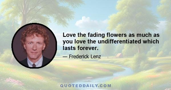 Love the fading flowers as much as you love the undifferentiated which lasts forever.