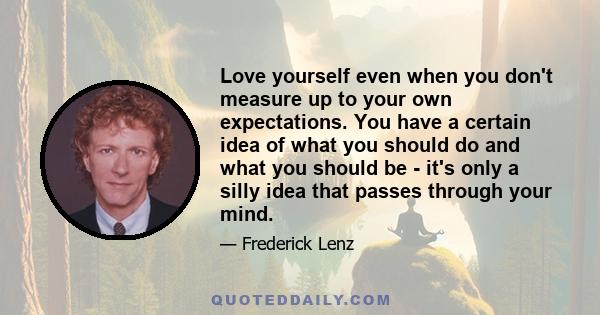 Love yourself even when you don't measure up to your own expectations. You have a certain idea of what you should do and what you should be - it's only a silly idea that passes through your mind.