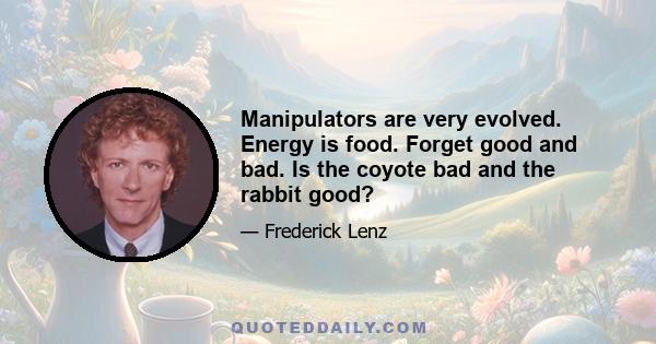 Manipulators are very evolved. Energy is food. Forget good and bad. Is the coyote bad and the rabbit good?