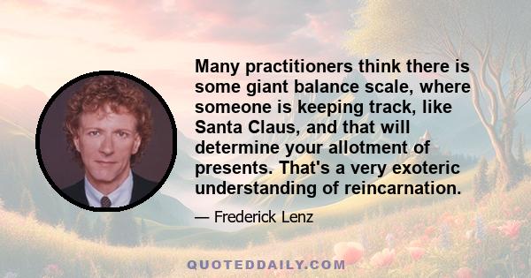 Many practitioners think there is some giant balance scale, where someone is keeping track, like Santa Claus, and that will determine your allotment of presents. That's a very exoteric understanding of reincarnation.