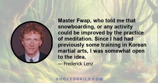 Master Fwap, who told me that snowboarding, or any activity could be improved by the practice of meditation. Since I had had previously some training in Korean martial arts, I was somewhat open to the idea.