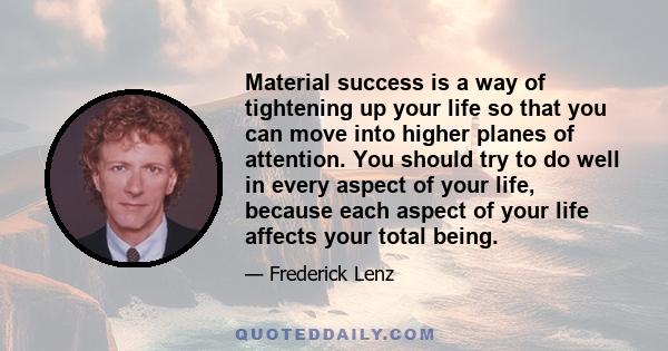 Material success is a way of tightening up your life so that you can move into higher planes of attention. You should try to do well in every aspect of your life, because each aspect of your life affects your total